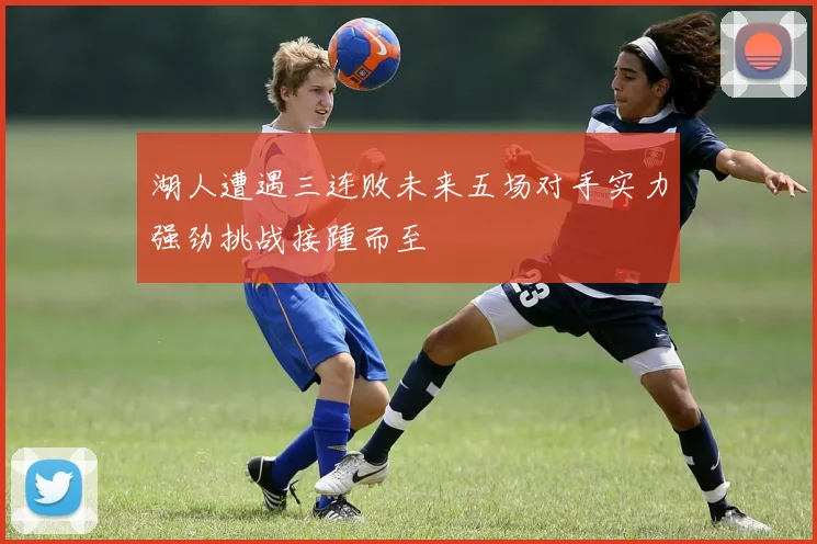 湖人遭遇三连败未来五场对手实力强劲挑战接踵而至