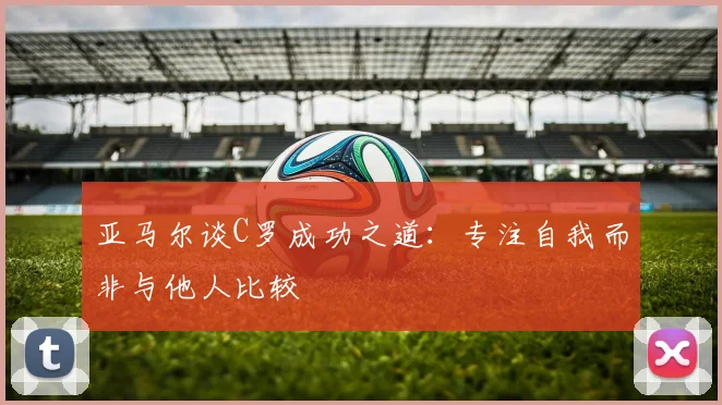 亚马尔谈C罗成功之道：专注自我而非与他人比较