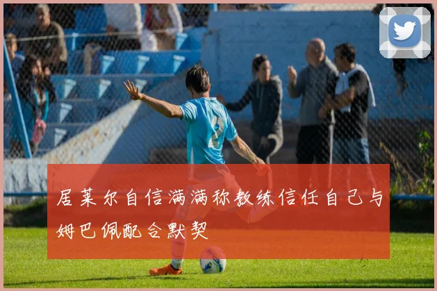 居莱尔自信满满称教练信任自己与姆巴佩配合默契