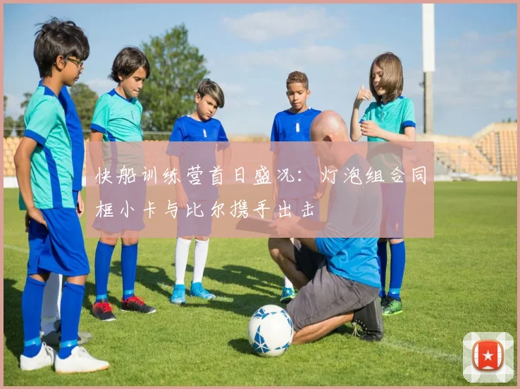 快船训练营首日盛况：灯泡组合同框小卡与比尔携手出击
