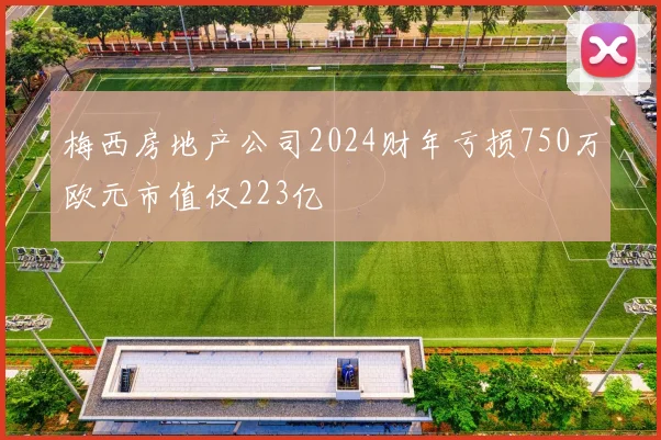 梅西房地产公司2024财年亏损750万欧元市值仅223亿