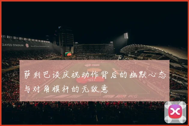 萨利巴谈庆祝动作背后的幽默心态与对角旗杆的无敌意