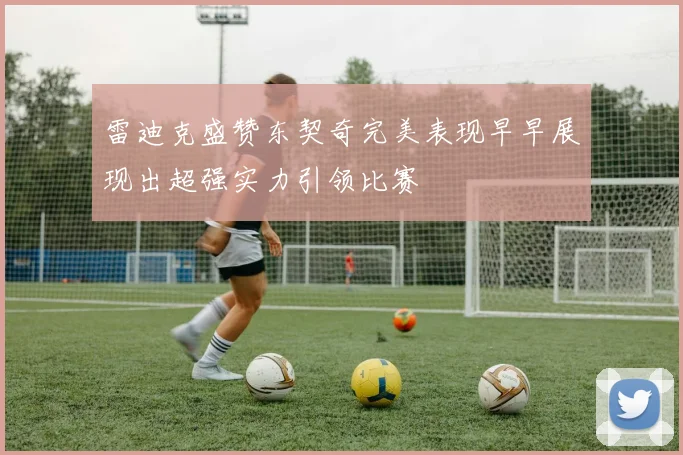 雷迪克盛赞东契奇完美表现早早展现出超强实力引领比赛