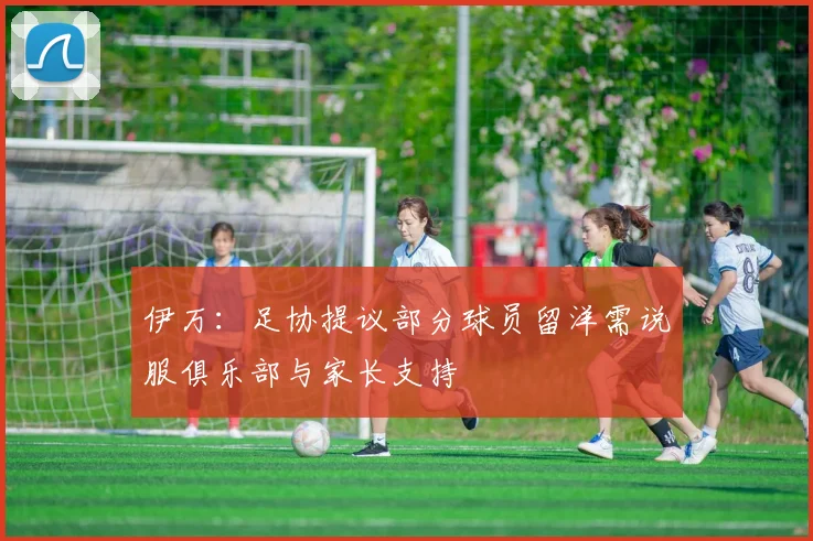 伊万：足协提议部分球员留洋需说服俱乐部与家长支持