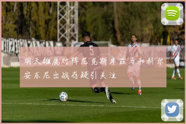 明天雄鹿对阵尼克斯库兹马和科尔安东尼出战存疑引关注