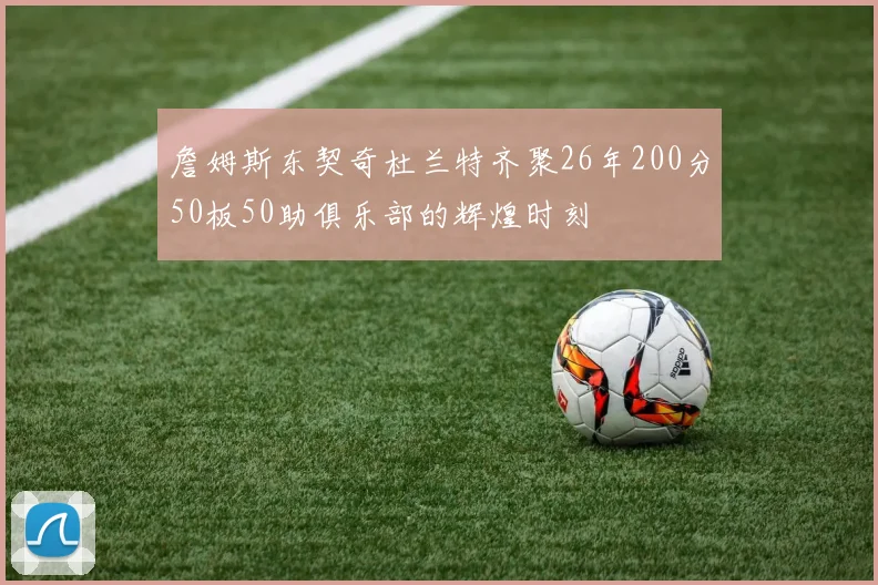 詹姆斯东契奇杜兰特齐聚26年200分50板50助俱乐部的辉煌时刻