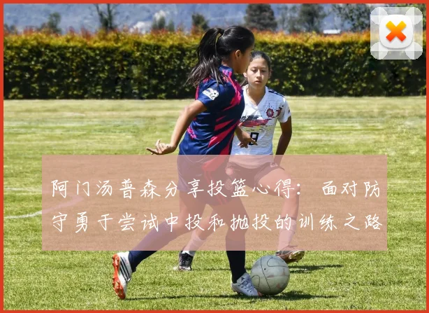 阿门汤普森分享投篮心得：面对防守勇于尝试中投和抛投的训练之路