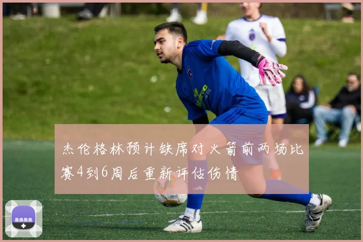 杰伦格林预计缺席对火箭前两场比赛4到6周后重新评估伤情