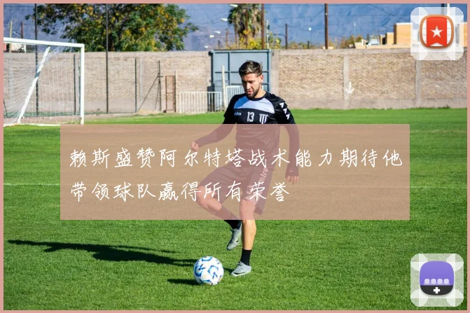 赖斯盛赞阿尔特塔战术能力期待他带领球队赢得所有荣誉